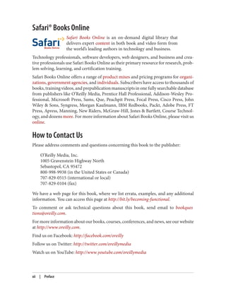 Safari® Books Online
Safari Books Online is an on-demand digital library that
delivers expert content in both book and video form from
the world’s leading authors in technology and business.
Technology professionals, software developers, web designers, and business and crea‐
tive professionals use Safari Books Online as their primary resource for research, prob‐
lem solving, learning, and certification training.
Safari Books Online offers a range of product mixes and pricing programs for organi‐
zations, government agencies, and individuals. Subscribers have access to thousands of
books, training videos, and prepublication manuscripts in one fully searchable database
from publishers like O’Reilly Media, Prentice Hall Professional, Addison-Wesley Pro‐
fessional, Microsoft Press, Sams, Que, Peachpit Press, Focal Press, Cisco Press, John
Wiley & Sons, Syngress, Morgan Kaufmann, IBM Redbooks, Packt, Adobe Press, FT
Press, Apress, Manning, New Riders, McGraw-Hill, Jones & Bartlett, Course Technol‐
ogy, and dozens more. For more information about Safari Books Online, please visit us
online.
How to Contact Us
Please address comments and questions concerning this book to the publisher:
O’Reilly Media, Inc.
1005 Gravenstein Highway North
Sebastopol, CA 95472
800-998-9938 (in the United States or Canada)
707-829-0515 (international or local)
707-829-0104 (fax)
We have a web page for this book, where we list errata, examples, and any additional
information. You can access this page at http://bit.ly/becoming-functional.
To comment or ask technical questions about this book, send email to bookques
tions@oreilly.com.
For more information about our books, courses, conferences, and news, see our website
at http://www.oreilly.com.
Find us on Facebook: http://facebook.com/oreilly
Follow us on Twitter: http://twitter.com/oreillymedia
Watch us on YouTube: http://www.youtube.com/oreillymedia
xii | Preface
 