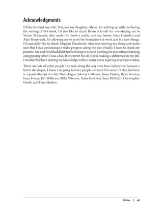 Acknowledgments
I’d like to thank my wife, Teri, and my daughter, Alyssa, for putting up with me during
the writing of this book. I’d also like to thank Kevin Schmidt for introducing me to
Simon St.Laurent, who made this book a reality, and my bosses, Gary Herndon and
Alan Honeycutt, for allowing me to push the boundaries at work and try new things.
I’d especially like to thank Meghan Blanchette, who kept moving me along and made
sure that I was continuing to make progress along the way. Finally, I want to thank my
parents,SueandFredBackfield,forbelievinginmeandpushingmetocontinuelearning
and growing when I was a kid. If it weren’t for all of you making a difference in my life,
I wouldn’t be here sharing my knowledge with so many other aspiring developers today.
There are lots of other people I’ve met along the way who have helped me become a
better developer; I know I’m going to leave people out (and I’m sorry if I do), but here
is a good attempt at a list: Nick Angus, Johnny Calhoun, Jason Pinkey, Ryan Karetas,
Isaac Henry, Jim Williams, Mike Wisener, Yatin Kanetkar, Sean McNealy, Christopher
Heath, and Dave Slusher.
Preface | xiii
 
