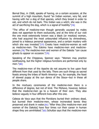 Bernal Diaz, in 1568, speaks of having, on a certain occasion, at the
summit of a high mountain, found "an Indian woman, very fat, and
having with her a dog of that species, which they breed in order to
eat, and which do not bark. This Indian was a witch; she was in the
act of sacrificing the dog, which is a signal of hostility."[76]
"The office of medicine-man though generally usurped by males
does not appertain to them exclusively, and at the time of our visit
the one most extensively known was a black (or meztizo) woman,
who had acquired the most unbounded influence by shrewdness,
joined to a hideous personal appearance, and a certain mystery with
which she was invested."[77] Creeks have medicine-women as well
as medicine-men. The Eskimo have medicine-men and medicine-
women.[78] The medicine-men and women of the Dakota "can cause
ghosts to appear on occasion."[79]
Speaking of the Chippewa, Spencer says: "Women may practice
soothsaying, but the higher religious functions are performed only by
men."[80]
The medicine-men of the Apache do not assume to live upon food
different from that used by the laity. There are such things as sacred
feasts among the tribes of North America—as, for example, the feast
of stewed puppy at the sun dance of the Sioux—but in these all
people share.
In the mortuary ceremonies of the medicine-men there is a
difference of degree, but not of kind. The Mohave, however, believe
that the medicine-men go to a heaven of their own. They also
believe vaguely in four different lives after this one.
Cabeza de Vaca says that the Floridians buried their ordinary dead,
but burned their medicine-men, whose incinerated bones they
preserved and drank in water.[81] "After they [the medicine-men and
women of the Dakota] have four times run their career in human
shape they are annihilated."[82] Schultze says that the medicine-men
 