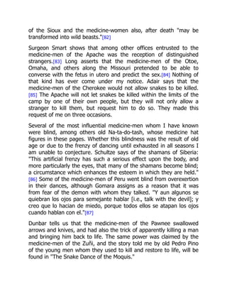 of the Sioux and the medicine-women also, after death "may be
transformed into wild beasts."[82]
Surgeon Smart shows that among other offices entrusted to the
medicine-men of the Apache was the reception of distinguished
strangers.[83] Long asserts that the medicine-men of the Otoe,
Omaha, and others along the Missouri pretended to be able to
converse with the fetus in utero and predict the sex.[84] Nothing of
that kind has ever come under my notice. Adair says that the
medicine-men of the Cherokee would not allow snakes to be killed.
[85] The Apache will not let snakes be killed within the limits of the
camp by one of their own people, but they will not only allow a
stranger to kill them, but request him to do so. They made this
request of me on three occasions.
Several of the most influential medicine-men whom I have known
were blind, among others old Na-ta-do-tash, whose medicine hat
figures in these pages. Whether this blindness was the result of old
age or due to the frenzy of dancing until exhausted in all seasons I
am unable to conjecture. Schultze says of the shamans of Siberia:
"This artificial frenzy has such a serious effect upon the body, and
more particularly the eyes, that many of the shamans become blind;
a circumstance which enhances the esteem in which they are held."
[86] Some of the medicine-men of Peru went blind from overexertion
in their dances, although Gomara assigns as a reason that it was
from fear of the demon with whom they talked. "Y aun algunos se
quiebran los ojos para semejante hablar [i.e., talk with the devil]; y
creo que lo hacian de miedo, porque todos ellos se atapan los ojos
cuando hablan con el."[87]
Dunbar tells us that the medicine-men of the Pawnee swallowed
arrows and knives, and had also the trick of apparently killing a man
and bringing him back to life. The same power was claimed by the
medicine-men of the Zuñi, and the story told me by old Pedro Pino
of the young men whom they used to kill and restore to life, will be
found in "The Snake Dance of the Moquis."
 