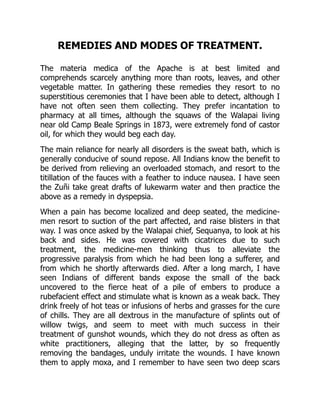 REMEDIES AND MODES OF TREATMENT.
The materia medica of the Apache is at best limited and
comprehends scarcely anything more than roots, leaves, and other
vegetable matter. In gathering these remedies they resort to no
superstitious ceremonies that I have been able to detect, although I
have not often seen them collecting. They prefer incantation to
pharmacy at all times, although the squaws of the Walapai living
near old Camp Beale Springs in 1873, were extremely fond of castor
oil, for which they would beg each day.
The main reliance for nearly all disorders is the sweat bath, which is
generally conducive of sound repose. All Indians know the benefit to
be derived from relieving an overloaded stomach, and resort to the
titillation of the fauces with a feather to induce nausea. I have seen
the Zuñi take great drafts of lukewarm water and then practice the
above as a remedy in dyspepsia.
When a pain has become localized and deep seated, the medicine-
men resort to suction of the part affected, and raise blisters in that
way. I was once asked by the Walapai chief, Sequanya, to look at his
back and sides. He was covered with cicatrices due to such
treatment, the medicine-men thinking thus to alleviate the
progressive paralysis from which he had been long a sufferer, and
from which he shortly afterwards died. After a long march, I have
seen Indians of different bands expose the small of the back
uncovered to the fierce heat of a pile of embers to produce a
rubefacient effect and stimulate what is known as a weak back. They
drink freely of hot teas or infusions of herbs and grasses for the cure
of chills. They are all dextrous in the manufacture of splints out of
willow twigs, and seem to meet with much success in their
treatment of gunshot wounds, which they do not dress as often as
white practitioners, alleging that the latter, by so frequently
removing the bandages, unduly irritate the wounds. I have known
them to apply moxa, and I remember to have seen two deep scars
 