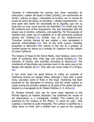"Quando la enfermedad les parecia que tenia necesidad de
evacuacion, usaban del aiuda ò clister [clyster], con cocimientos de
Iervas, i polvos, en Agua, i tomandola en la boca, con yn canuto de
hueso de pierna de Garça, la hechaban, i obraba copiosamente: i en
esto pudo esta Gente ser industriada de la Cigueña, que con su
largo pico se cura, como escriven los Naturales."[92] Smith says that
the medicine-men of the Araucanians "are well acquainted with the
proper use of emetics, cathartics, and sudorifics. For the purpose of
injection they make use of a bladder, as is still commonly practiced
among the Chilenos."[93] Oviedo says of the medicine-men:
"Conoçian muchas hiervas de que usaban y eran apropiadas á
diversas enfermedades."[94] One of the most curious remedies
presented in Bancroft's first volume is the use of a poultice of
mashed poison-ivy leaves as a remedy for ringworm by the Indians
of Lower California.
The Indians of Topia (in the Sierra Madre, near Sinaloa), were in the
habit of scarifying their tired legs and aching temples.[95] The
Arawaks, of Guiana, also scarified, according to Spencer.[96] The
inhabitants of Kamchatka use enemata much in the same way as the
Navajo and Apache do.[97] They also use moxa made of a fungus.
[98]
It has never been my good fortune to notice an example of
trephining among our savage tribes, although I have seen a good
many wounded, some of them in the head. Trephining has been
practiced by the aborigines of America, and the whole subject as
noted among the primitive peoples of all parts of the globe has been
treated in a monograph by Dr. Robert Fletcher, U. S. Army.[99]
Dr. Fordyce Grinnell, who was for some years attached to the
Wichita Agency as resident physician, has published the results of
his observations in a monograph, entitled "The healing art as
practiced by the Indians of the Plains," in which he says: "Wet
cupping is resorted to quite frequently. The surface is scarified by a
sharp stone or knife, and a buffalo horn is used as the cupping
 