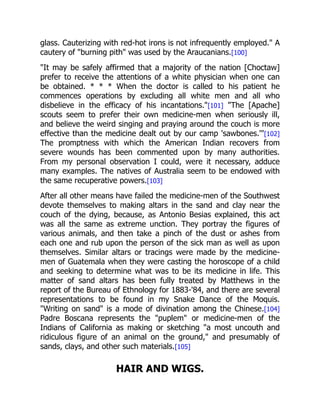 glass. Cauterizing with red-hot irons is not infrequently employed." A
cautery of "burning pith" was used by the Araucanians.[100]
"It may be safely affirmed that a majority of the nation [Choctaw]
prefer to receive the attentions of a white physician when one can
be obtained. * * * When the doctor is called to his patient he
commences operations by excluding all white men and all who
disbelieve in the efficacy of his incantations."[101] "The [Apache]
scouts seem to prefer their own medicine-men when seriously ill,
and believe the weird singing and praying around the couch is more
effective than the medicine dealt out by our camp 'sawbones.'"[102]
The promptness with which the American Indian recovers from
severe wounds has been commented upon by many authorities.
From my personal observation I could, were it necessary, adduce
many examples. The natives of Australia seem to be endowed with
the same recuperative powers.[103]
After all other means have failed the medicine-men of the Southwest
devote themselves to making altars in the sand and clay near the
couch of the dying, because, as Antonio Besias explained, this act
was all the same as extreme unction. They portray the figures of
various animals, and then take a pinch of the dust or ashes from
each one and rub upon the person of the sick man as well as upon
themselves. Similar altars or tracings were made by the medicine-
men of Guatemala when they were casting the horoscope of a child
and seeking to determine what was to be its medicine in life. This
matter of sand altars has been fully treated by Matthews in the
report of the Bureau of Ethnology for 1883-'84, and there are several
representations to be found in my Snake Dance of the Moquis.
"Writing on sand" is a mode of divination among the Chinese.[104]
Padre Boscana represents the "puplem" or medicine-men of the
Indians of California as making or sketching "a most uncouth and
ridiculous figure of an animal on the ground," and presumably of
sands, clays, and other such materials.[105]
HAIR AND WIGS.
 