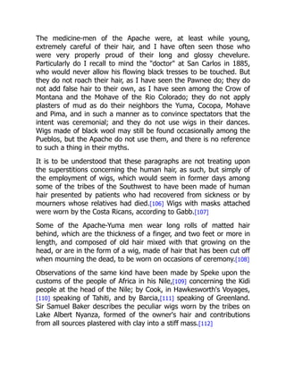 The medicine-men of the Apache were, at least while young,
extremely careful of their hair, and I have often seen those who
were very properly proud of their long and glossy chevelure.
Particularly do I recall to mind the "doctor" at San Carlos in 1885,
who would never allow his flowing black tresses to be touched. But
they do not roach their hair, as I have seen the Pawnee do; they do
not add false hair to their own, as I have seen among the Crow of
Montana and the Mohave of the Rio Colorado; they do not apply
plasters of mud as do their neighbors the Yuma, Cocopa, Mohave
and Pima, and in such a manner as to convince spectators that the
intent was ceremonial; and they do not use wigs in their dances.
Wigs made of black wool may still be found occasionally among the
Pueblos, but the Apache do not use them, and there is no reference
to such a thing in their myths.
It is to be understood that these paragraphs are not treating upon
the superstitions concerning the human hair, as such, but simply of
the employment of wigs, which would seem in former days among
some of the tribes of the Southwest to have been made of human
hair presented by patients who had recovered from sickness or by
mourners whose relatives had died.[106] Wigs with masks attached
were worn by the Costa Ricans, according to Gabb.[107]
Some of the Apache-Yuma men wear long rolls of matted hair
behind, which are the thickness of a finger, and two feet or more in
length, and composed of old hair mixed with that growing on the
head, or are in the form of a wig, made of hair that has been cut off
when mourning the dead, to be worn on occasions of ceremony.[108]
Observations of the same kind have been made by Speke upon the
customs of the people of Africa in his Nile,[109] concerning the Kidi
people at the head of the Nile; by Cook, in Hawkesworth's Voyages,
[110] speaking of Tahiti, and by Barcia,[111] speaking of Greenland.
Sir Samuel Baker describes the peculiar wigs worn by the tribes on
Lake Albert Nyanza, formed of the owner's hair and contributions
from all sources plastered with clay into a stiff mass.[112]
 
