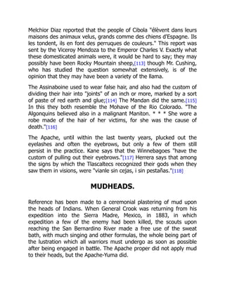 Melchior Diaz reported that the people of Cibola "élèvent dans leurs
maisons des animaux velus, grands comme des chiens d'Espagne. Ils
les tondent, ils en font des perruques de couleurs." This report was
sent by the Viceroy Mendoza to the Emperor Charles V. Exactly what
these domesticated animals were, it would be hard to say; they may
possibly have been Rocky Mountain sheep,[113] though Mr. Cushing,
who has studied the question somewhat extensively, is of the
opinion that they may have been a variety of the llama.
The Assinaboine used to wear false hair, and also had the custom of
dividing their hair into "joints" of an inch or more, marked by a sort
of paste of red earth and glue;[114] The Mandan did the same.[115]
In this they both resemble the Mohave of the Rio Colorado. "The
Algonquins believed also in a malignant Maniton. * * * She wore a
robe made of the hair of her victims, for she was the cause of
death."[116]
The Apache, until within the last twenty years, plucked out the
eyelashes and often the eyebrows, but only a few of them still
persist in the practice. Kane says that the Winnebagoes "have the
custom of pulling out their eyebrows."[117] Herrera says that among
the signs by which the Tlascaltecs recognized their gods when they
saw them in visions, were "vianle sin cejas, i sin pestañas."[118]
MUDHEADS.
Reference has been made to a ceremonial plastering of mud upon
the heads of Indians. When General Crook was returning from his
expedition into the Sierra Madre, Mexico, in 1883, in which
expedition a few of the enemy had been killed, the scouts upon
reaching the San Bernardino River made a free use of the sweat
bath, with much singing and other formulas, the whole being part of
the lustration which all warriors must undergo as soon as possible
after being engaged in battle. The Apache proper did not apply mud
to their heads, but the Apache-Yuma did.
 