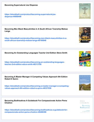 Becoming Supernatural Joe Dispenza
https://ebookbell.com/product/becoming-supernatural-joe-
dispenza-44908448
Becoming Men Black Masculinities In A South African Township Malose
Langa
https://ebookbell.com/product/becoming-men-black-masculinities-in-a-
south-african-township-malose-langa-46169048
Becoming An Outstanding Languages Teacher 2nd Edition Steve Smith
https://ebookbell.com/product/becoming-an-outstanding-languages-
teacher-2nd-edition-steve-smith-46313780
Becoming A Master Manager A Competing Values Approach 6th Edition
Robert E Quinn
https://ebookbell.com/product/becoming-a-master-manager-a-competing-
values-approach-6th-edition-robert-e-quinn-46337056
Becoming Bodhisattvas A Guidebook For Compassionate Action Pema
Chodron
https://ebookbell.com/product/becoming-bodhisattvas-a-guidebook-for-
compassionate-action-pema-chodron-46488398
 
