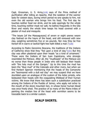 Capt. Grossman, U. S. Army,[119] says of the Pima method of
purification after killing an Apache, that the isolation of the warrior
lasts for sixteen days, during which period no one speaks to him, not
even the old woman who brings him his food. The first day he
touches neither food nor drink, and he eats sparingly for the whole
time, touching neither meat nor salt; he bathes frequently in the Gila
River and nearly the whole time keeps his head covered with a
plaster of mud and mesquite.
"The boyes [of the Massagueyes] of seven or eight yeeres weare
clay fastned on the hayre of the head, and still renewed with new
clay, weighing sometimes five or six pounds. Nor may they be free
hereof till in warre or lawfull fight hee hath killed a man."[120]
According to Padre Geronimo Boscana, the traditions of the Indians
of California show that they "fed upon a kind of clay."[121] But this
clay was often plastered upon their heads "as a kind of ornament."
These were the Indians of San Juan Capistrano, who strongly
resembled the Mohave. After all, the "mudheads" of the Mohave are
no worse than those people in India who still bedaub their heads
with "the holy mud of the Ganges." Up to this time the mud has
been the "blue mud" of the Colorado and other rivers, but when we
find Herbert Spencer mentioning that the heads of the Comanche
are "besmeared with a dull red clay" we may suspect that we have
stumbled upon an analogue of the custom of the Aztec priests, who
bedaubed their heads with the coagulating lifeblood of their human
victims. We know that there has been such a substitution practiced
among the Indians of the Pueblo of Jemez, who apply red ocher to
the mouth of the stone mountain lion, in whose honor human blood
was once freely shed. The practice of so many of the Plains tribes of
painting the median line of the head with vermilion seems to be
traceable back to a similar custom.
SCALP SHIRTS.
 
