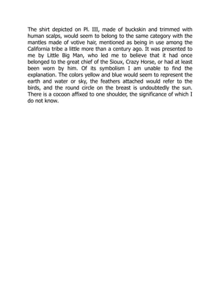 The shirt depicted on Pl. III, made of buckskin and trimmed with
human scalps, would seem to belong to the same category with the
mantles made of votive hair, mentioned as being in use among the
California tribe a little more than a century ago. It was presented to
me by Little Big Man, who led me to believe that it had once
belonged to the great chief of the Sioux, Crazy Horse, or had at least
been worn by him. Of its symbolism I am unable to find the
explanation. The colors yellow and blue would seem to represent the
earth and water or sky, the feathers attached would refer to the
birds, and the round circle on the breast is undoubtedly the sun.
There is a cocoon affixed to one shoulder, the significance of which I
do not know.
 