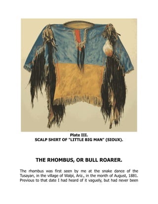 Plate III.
SCALP SHIRT OF "LITTLE BIG MAN" (SIOUX).
THE RHOMBUS, OR BULL ROARER.
The rhombus was first seen by me at the snake dance of the
Tusayan, in the village of Walpi, Ariz., in the month of August, 1881.
Previous to that date I had heard of it vaguely, but had never been
 