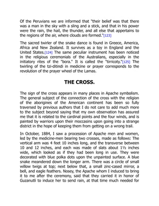Of the Peruvians we are informed that "their belief was that there
was a man in the sky with a sling and a stick, and that in his power
were the rain, the hail, the thunder, and all else that appertains to
the regions of the air, where clouds are formed."[123]
The sacred twirler of the snake dance is found in Greece, America,
Africa and New Zealand. It survives as a toy in England and the
United States.[124] The same peculiar instrument has been noticed
in the religious ceremonials of the Australians, especially in the
initiatory rites of the "bora." It is called the "tirricoty."[125] The
twirling of the tzi-ditindi in medicine or prayer corresponds to the
revolution of the prayer wheel of the Lamas.
THE CROSS.
The sign of the cross appears in many places in Apache symbolism.
The general subject of the connection of the cross with the religion
of the aborigines of the American continent has been so fully
traversed by previous authors that I do not care to add much more
to the subject beyond saying that my own observation has assured
me that it is related to the cardinal points and the four winds, and is
painted by warriors upon their moccasins upon going into a strange
district in the hope of keeping them from getting on a wrong trail.
In October, 1884, I saw a procession of Apache men and women,
led by the medicine-men bearing two crosses, made as follows: The
vertical arm was 4 feet 10 inches long, and the transverse between
10 and 12 inches, and each was made of slats about 1½ inches
wide, which looked as if they had been long in use. They were
decorated with blue polka dots upon the unpainted surface. A blue
snake meandered down the longer arm. There was a circle of small
willow twigs at top; next below that, a small zinc-cased mirror, a
bell, and eagle feathers. Nosey, the Apache whom I induced to bring
it to me after the ceremony, said that they carried it in honor of
Guzanutli to induce her to send rain, at that time much needed for
 
