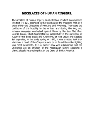 NECKLACES OF HUMAN FINGERS.
The necklace of human fingers, an illustration of which accompanies
this text (Pl. IV), belonged to the foremost of the medicine-men of a
brave tribe—the Cheyenne of Montana and Wyoming. They were the
backbone of the hostility to the whites, and during the long and
arduous campaign conducted against them by the late Maj. Gen.
George Crook, which terminated so successfully in the surrender of
4,500 of the allied Sioux and Cheyenne, at Red Cloud and Spotted
Tail agencies, in the early spring of 1877, it was a noted fact that
wherever a band of the Cheyenne was to be found there the fighting
was most desperate. It is a matter now well established that the
Cheyenne are an offshoot of the Algonquian family, speaking a
dialect closely resembling that of the Cree, of British America.
 