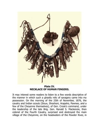 Plate IV.
NECKLACE OF HUMAN FINGERS.
It may interest some readers to listen to a few words descriptive of
the manner in which such a ghastly relic of savagery came into my
possession. On the morning of the 25th of November, 1876, the
cavalry and Indian scouts (Sioux, Shoshoni, Arapaho, Pawnee, and a
few of the Cheyenne themselves), of Gen. Crook's command, under
the leadership of the late Brig. Gen. Ranald S. Mackenzie, then
colonel of the Fourth Cavalry, surprised and destroyed the main
village of the Cheyenne, on the headwaters of the Powder River, in
 