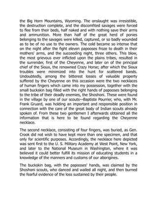 the Big Horn Mountains, Wyoming. The onslaught was irresistible,
the destruction complete, and the discomfited savages were forced
to flee from their beds, half naked and with nothing save their arms
and ammunition. More than half of the great herd of ponies
belonging to the savages were killed, captured, or so badly wounded
as to be of no use to the owners. The cold became so intense that
on the night after the fight eleven papooses froze to death in their
mothers' arms, and the succeeding night, three others. This blow,
the most grievous ever inflicted upon the plains tribes, resulted in
the surrender, first of the Cheyenne, and later on of the principal
chief of the Sioux, the renowned Crazy Horse; after which the Sioux
troubles were minimized into the hunt for scattered bands.
Undoubtedly, among the bitterest losses of valuable property
suffered by the Cheyenne on this occasion were the two necklaces
of human fingers which came into my possession, together with the
small buckskin bag filled with the right hands of papooses belonging
to the tribe of their deadly enemies, the Shoshoni. These were found
in the village by one of our scouts—Baptiste Pourrier, who, with Mr.
Frank Gruard, was holding an important and responsible position in
connection with the care of the great body of Indian scouts already
spoken of. From these two gentlemen I afterwards obtained all the
information that is here to be found regarding the Cheyenne
necklace.
The second necklace, consisting of four fingers, was buried, as Gen.
Crook did not wish to have kept more than one specimen, and that
only for scientific purposes. Accordingly, the necklace here depicted
was sent first to the U. S. Military Academy at West Point, New York,
and later to the National Museum in Washington, where it was
believed it could better fulfill its mission of educating students in a
knowledge of the manners and customs of our aborigines.
The buckskin bag, with the papooses' hands, was claimed by the
Shoshoni scouts, who danced and wailed all night, and then burned
the fearful evidence of the loss sustained by their people.
 