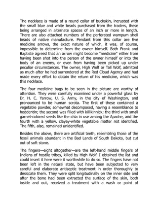 The necklace is made of a round collar of buckskin, incrusted with
the small blue and white beads purchased from the traders, these
being arranged in alternate spaces of an inch or more in length.
There are also attached numbers of the perforated wampum shell
beads of native manufacture. Pendant from this collar are five
medicine arrows, the exact nature of which, it was, of course,
impossible to determine from the owner himself. Both Frank and
Baptiste agreed that an arrow might become "medicine" either from
having been shot into the person of the owner himself or into the
body of an enemy, or even from having been picked up under
peculiar circumstances. The owner, High Wolf or Tall Wolf, admitted
as much after he had surrendered at the Red Cloud Agency and had
made every effort to obtain the return of his medicine, which was
this necklace.
The four medicine bags to be seen in the picture are worthy of
attention. They were carefully examined under a powerful glass by
Dr. H. C. Yarrow, U. S. Army, in the city of Washington, and
pronounced to be human scrota. The first of these contained a
vegetable powder, somewhat decomposed, having a resemblance to
hoddentin; the second was filled with killikinnick; the third with small
garnet-colored seeds like the chia in use among the Apache, and the
fourth with a yellow, clayey-white vegetable matter not identified.
The fifth, also, remained unidentified.
Besides the above, there are artificial teeth, resembling those of the
fossil animals abundant in the Bad Lands of South Dakota, but cut
out of soft stone.
The fingers—eight altogether—are the left-hand middle fingers of
Indians of hostile tribes, killed by High Wolf. I obtained the list and
could insert it here were it worthwhile to do so. The fingers have not
been left in the natural state, but have been subjected to very
careful and elaborate antiseptic treatment in order thoroughly to
desiccate them. They were split longitudinally on the inner side and
after the bone had been extracted the surface of the skin, both
inside and out, received a treatment with a wash or paint of
 