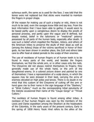 ocherous earth, the same as is used for the face. I was told that the
bones were not replaced but that sticks were inserted to maintain
the fingers in proper shape.
Of the reason for making use of such a trophy or relic, there is not
much to be said; even the savages know little and say less. From the
best information that I have been able to gather, it would seem to
be based partly upon a vainglorious desire to display the proofs of
personal prowess, and partly upon the vague and ill defined, but
deeply rooted, belief in the talismanic or "medicinal" potency
possessed by all parts of the human body, especially after death. It
was such a belief which impelled the Mandan, Aztecs, and others of
the American tribes to preserve the skulls of their dead as well as
(among the Aztecs) those of the victims sacrificed in honor of their
gods. As has been shown in another place, the Zuñi and others take
care to offer food at stated periods to the scalps of their enemies.
The use of necklaces of human fingers or of human teeth is to be
found in many parts of the world, and besides the fingers
themselves, we find the whole arm, or in other cases only the nails.
The Cheyenne did not always restrict themselves to fingers; they
generally made use of the whole hand, or the arm of the
slaughtered enemy. In a colored picture drawn and painted by one
of themselves I have a representation of a scalp dance, in which the
squaws may be seen dressed in their best, carrying the arms of
enemies elevated on high poles and lances. There is no doubt in my
mind that this custom of the Cheyenne of cutting off the arm or
hand gave rise to their name in the sign language of the "Slashers,"
or "Wrist Cutters," much as the corresponding tribal peculiarity of
the Dakota occasioned their name of the "Coupe Gorge" or "Throat
Cutters."
The necklace of human fingers is found among other tribes. A
necklace of four human fingers was seen by the members of the
Lewis and Clarke expedition among the Shoshoni at the headwaters
of the Columbia, in the early years of the present century. Early in
the spring of 1858 Henry Youle Hind refers to the allies of the
 