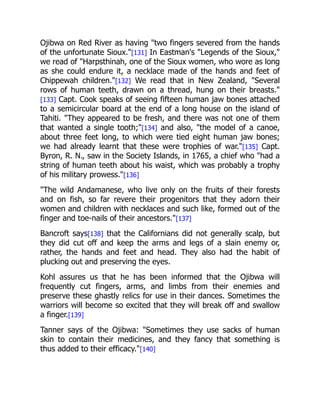 Ojibwa on Red River as having "two fingers severed from the hands
of the unfortunate Sioux."[131] In Eastman's "Legends of the Sioux,"
we read of "Harpsthinah, one of the Sioux women, who wore as long
as she could endure it, a necklace made of the hands and feet of
Chippewah children."[132] We read that in New Zealand, "Several
rows of human teeth, drawn on a thread, hung on their breasts."
[133] Capt. Cook speaks of seeing fifteen human jaw bones attached
to a semicircular board at the end of a long house on the island of
Tahiti. "They appeared to be fresh, and there was not one of them
that wanted a single tooth;"[134] and also, "the model of a canoe,
about three feet long, to which were tied eight human jaw bones;
we had already learnt that these were trophies of war."[135] Capt.
Byron, R. N., saw in the Society Islands, in 1765, a chief who "had a
string of human teeth about his waist, which was probably a trophy
of his military prowess."[136]
"The wild Andamanese, who live only on the fruits of their forests
and on fish, so far revere their progenitors that they adorn their
women and children with necklaces and such like, formed out of the
finger and toe-nails of their ancestors."[137]
Bancroft says[138] that the Californians did not generally scalp, but
they did cut off and keep the arms and legs of a slain enemy or,
rather, the hands and feet and head. They also had the habit of
plucking out and preserving the eyes.
Kohl assures us that he has been informed that the Ojibwa will
frequently cut fingers, arms, and limbs from their enemies and
preserve these ghastly relics for use in their dances. Sometimes the
warriors will become so excited that they will break off and swallow
a finger.[139]
Tanner says of the Ojibwa: "Sometimes they use sacks of human
skin to contain their medicines, and they fancy that something is
thus added to their efficacy."[140]
 