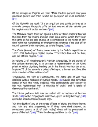 Of the savages of Virginia we read: "Mais d'autres portent pour plus
glorieuse parure une main seiche de quelqu'un de leurs ennemis."
[141]
Of the Algonkin we read: "Il y en a qui ont une partie du bras et la
main de quelque Hiroquois qu'ils ont tué; cela est si bien vuidée que
les ongles restent toutes entieres."[142]
The Mohawk "place their foe against a tree or stake and first tear all
the nails from his fingers and run them on a string, which they wear
the same as we do gold chains. It is considered to the honor of any
chief who has vanquished or overcome his enemies if he bite off or
cut off some of their members, as whole fingers."[143]
The Cenis (Asinai) of Texas, were seen by La Salle's expedition in
1687-1690, torturing a captive squaw. "They then tore out her hair,
and cut off her fingers."[144]
In volume 2 of Kingsborough's Mexican Antiquities, in the plates of
the Vatican manuscript, is to be seen a representation of an Aztec
priest or other dignitary holding out in his hands two human arms.
In plate 76 of the same is a priest offering up a human sacrifice, the
virile member of the victim cut off.
Teoyamaqui, the wife of Huitzlipochtli, the Aztec god of war, was
depicted with a necklace of human hands.[145] Squier also says that
Darga or Kali, the Hindu goddess, who corresponds very closely to
her, was represented with "a necklace of skulls" and "a girdle of
dissevered human hands."
The Hindu goddess Kali was decorated with a necklace of human
skulls.[146] In the Propaganda collection, given in Kingsborough,[147]
are to be seen human arms and legs.
"On the death of any of the great officers of state, the finger bones
and hair are also preserved; or if they have died shaven, as
sometimes occurs, a bit of their mbŭgŭ dress will be preserved in
place of the hair."[148] "Their families guard their tombs."[149]
 