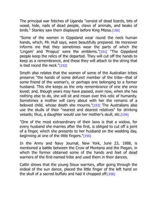 The principal war fetiches of Uganda "consist of dead lizards, bits of
wood, hide, nails of dead people, claws of animals, and beaks of
birds." Stanley saw them displayed before King Mtesa.[150]
"Some of the women in Gippsland wear round the neck human
hands, which, Mr. Hull says, were beautifully prepared. He moreover
informs me that they sometimes wear the parts of which the
'Lingam' and 'Priapus' were the emblems."[151] "The Gippsland
people keep the relics of the departed. They will cut off the hands to
keep as a remembrance, and these they will attach to the string that
is tied round the neck."[152]
Smyth also relates that the women of some of the Australian tribes
preserve "the hands of some defunct member of the tribe—that of
some friend of the woman's, or perhaps one belonging to a former
husband. This she keeps as the only remembrance of one she once
loved; and, though years may have passed, even now, when she has
nothing else to do, she will sit and moan over this relic of humanity.
Sometimes a mother will carry about with her the remains of a
beloved child, whose death she mourns."[153] The Australians also
use the skulls of their "nearest and dearest relatives" for drinking
vessels; thus, a daughter would use her mother's skull, etc.[154]
"One of the most extraordinary of their laws is that a widow, for
every husband she marries after the first, is obliged to cut off a joint
of a finger, which she presents to her husband on the wedding day,
beginning at one of the little fingers."[155]
In the Army and Navy Journal, New York, June 23, 1888, is
mentioned a battle between the Crow of Montana and the Piegan, in
which the former obtained some of the hands and feet of dead
warriors of the first-named tribe and used them in their dances.
Catlin shows that the young Sioux warriors, after going through the
ordeal of the sun dance, placed the little finger of the left hand on
the skull of a sacred buffalo and had it chopped off.[156]
 
