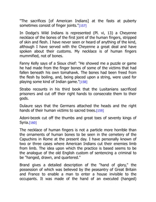 "The sacrifices [of American Indians] at the fasts at puberty
sometimes consist of finger joints."[157]
In Dodge's Wild Indians is represented (Pl. vi, 13) a Cheyenne
necklace of the bones of the first joint of the human fingers, stripped
of skin and flesh. I have never seen or heard of anything of the kind,
although I have served with the Cheyenne a great deal and have
spoken about their customs. My necklace is of human fingers
mummified, not of bones.
Fanny Kelly says of a Sioux chief: "He showed me a puzzle or game
he had made from the finger bones of some of the victims that had
fallen beneath his own tomahawk. The bones had been freed from
the flesh by boiling, and, being placed upon a string, were used for
playing some kind of Indian game."[158]
Strabo recounts in his third book that the Lusitanians sacrificed
prisoners and cut off their right hands to consecrate them to their
gods.
Dulaure says that the Germans attached the heads and the right
hands of their human victims to sacred trees.[159]
Adoni-bezek cut off the thumbs and great toes of seventy kings of
Syria.[160]
The necklace of human fingers is not a particle more horrible than
the ornaments of human bones to be seen in the cemetery of the
Capuchins in Rome at the present day. I have personally known of
two or three cases where American Indians cut their enemies limb
from limb. The idea upon which the practice is based seems to be
the analogue of the old English custom of sentencing a criminal to
be "hanged, drawn, and quartered."
Brand gives a detailed description of the "hand of glory," the
possession of which was believed by the peasantry of Great Britain
and France to enable a man to enter a house invisible to the
occupants. It was made of the hand of an executed (hanged)
 