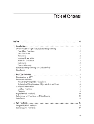 Table of Contents
Preface. . . . . . . . . . . . . . . . . . . . . . . . . . . . . . . . . . . . . . . . . . . . . . . . . . . . . . . . . . . . . . . . . . . . . . . vii
1. Introduction. . . . . . . . . . . . . . . . . . . . . . . . . . . . . . . . . . . . . . . . . . . . . . . . . . . . . . . . . . . . . . . . 1
Overview of Concepts in Functional Programming 1
First-Class Functions 2
Pure Functions 2
Recursion 2
Immutable Variables 2
Nonstrict Evaluation 2
Statements 2
Pattern Matching 2
Functional Programming and Concurrency 3
Conclusion 3
2. First-Class Functions. . . . . . . . . . . . . . . . . . . . . . . . . . . . . . . . . . . . . . . . . . . . . . . . . . . . . . . . . 5
Introduction to XXY 5
Functions as Objects 7
Refactoring Using If-Else Structures 8
Refactoring Using Function Objects to Extract Fields 10
Anonymous Functions 16
Lambda Functions 16
Closures 18
Higher-Order Functions 20
Refactoring get Functions by Using Groovy 22
Conclusion 23
3. Pure Functions. . . . . . . . . . . . . . . . . . . . . . . . . . . . . . . . . . . . . . . . . . . . . . . . . . . . . . . . . . . . . 25
Output Depends on Input 25
Purifying Our Functions 29
iii
 