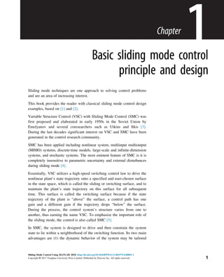 Chapter
1
Basic sliding mode control
principle and design
Sliding mode techniques are one approach to solving control problems
and are an area of increasing interest.
This book provides the reader with classical sliding mode control design
examples, based on [1] and [2].
Variable Structure Control (VSC) with Sliding Mode Control (SMC) was
first proposed and elaborated in early 1950s in the Soviet Union by
Emelyanov and several coresearchers such as Utkins and Itkis [3].
During the last decades significant interest on VSC and SMC have been
generated in the control research community.
SMC has been applied including nonlinear system, multiinput multioutput
(MIMO) systems, discrete-time models, large-scale and infinite-dimension
systems, and stochastic systems. The most eminent feature of SMC is it is
completely insensitive to parametric uncertainty and external disturbances
during sliding mode [4].
Essentially, VSC utilizes a high-speed switching control law to drive the
nonlinear plant’s state trajectory onto a specified and user-chosen surface
in the state space, which is called the sliding or switching surface, and to
maintain the plant’s state trajectory on this surface for all subsequent
time. This surface is called the switching surface because if the state
trajectory of the plant is “above” the surface, a control path has one
gain and a different gain if the trajectory drops “below” the surface.
During the process, the control system’s structure varies from one to
another, thus earning the name VSC. To emphasize the important role of
the sliding mode, the control is also called SMC [5].
In SMC, the system is designed to drive and then constrain the system
state to lie within a neighborhood of the switching function. Its two main
advantages are (1) the dynamic behavior of the system may be tailored
1
Sliding Mode Control Using MATLAB. DOI: http://dx.doi.org/10.1016/B978-0-12-802575-8.00001-1
Copyright © 2017 Tsinghua University Press Limited. Published by Elsevier Inc. All rights reserved.
 