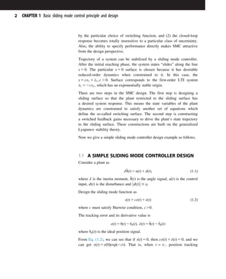 by the particular choice of switching function, and (2) the closed-loop
response becomes totally insensitive to a particular class of uncertainty.
Also, the ability to specify performance directly makes SMC attractive
from the design perspective.
Trajectory of a system can be stabilized by a sliding mode controller.
After the initial reaching phase, the system states “slides” along the line
s 5 0. The particular s 5 0 surface is chosen because it has desirable
reduced-order dynamics when constrained to it. In this case, the
s 5 cx1 1 _
x1; c . 0. Surface corresponds to the first-order LTI system
_
x1 52cx1, which has an exponentially stable origin.
There are two steps in the SMC design. The first step is designing a
sliding surface so that the plant restricted to the sliding surface has
a desired system response. This means the state variables of the plant
dynamics are constrained to satisfy another set of equations which
define the so-called switching surface. The second step is constructing
a switched feedback gains necessary to drive the plant’s state trajectory
to the sliding surface. These constructions are built on the generalized
Lyapunov stability theory.
Now we give a simple sliding mode controller design example as follows.
1.1 A SIMPLE SLIDING MODE CONTROLLER DESIGN
Consider a plant as
J€
θðtÞ 5 uðtÞ 1 dðtÞ; ð1:1Þ
where J is the inertia moment, €
θðtÞ is the angle signal, uðtÞ is the control
input, dðtÞ is the disturbance and dðtÞ



 # η.
Design the sliding mode function as
sðtÞ 5 ceðtÞ 1 _
eðtÞ ð1:2Þ
where c must satisfy Hurwitz condition, c.0.
The tracking error and its derivative value is
eðtÞ 5 θðtÞ 2 θdðtÞ; _
eðtÞ 5 _
θðtÞ 2 _
θdðtÞ
where θdðtÞ is the ideal position signal.
From Eq. (1.2), we can see that if sðtÞ 5 0, then ceðtÞ 1 _
eðtÞ 5 0, and we
can get eðtÞ 5 eð0Þexpð2ctÞ. That is, when t-N, position tracking
2 CHAPTER 1 Basic sliding mode control principle and design
 