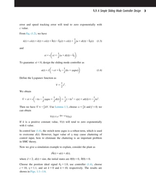 error and speed tracking error will tend to zero exponentially with
c value.
From Eq. (1.2), we have
_
sðtÞ 5 c_
eðtÞ 1 €
eðtÞ 5 c_
eðtÞ 1 €
θðtÞ 2 €
θdðtÞ 5 c_
eðtÞ 1
1
J
ðu 1 dðtÞÞ 2 €
θdðtÞ ð1:3Þ
and
s_
s 5 s c_
e 1
1
J
ðu 1 dðtÞÞ 2 €
θd
 
:
To guarantee s_
s , 0, design the sliding mode controller as
uðtÞ 5 J 2c_
e 1 €
θd 2
1
J
ðks 1 ηsgnsÞ
 
ð1:4Þ
Define the Lyapunov function as
V 5
1
2
s2
:
We obtain
_
V 5 s_
s 5 s 2ks 2
1
J
ηsgns 1
1
J
dðtÞ
 
5
1
J
ð2 ks2
2 η s
j j 1 sdðtÞÞ #2
1
J
ks2
:
Then we have _
V #22
J kV. Use Lemma 1.3, choose α 5 2
J k and f 5 0; we
can obtain
VðtÞ # e22
Jkðt2t0Þ
Vðt0Þ
If k is a positive constant value, VðtÞ will tend to zero exponentially
with k value.
In control law (1.4), the switch term ηsgns is a robust term, which is used
to overcome dðtÞ. However, lager value of η may cause chattering of
control input, how to eliminate the chattering is an important problem
in SMC theory.
Now we give a simulation example to explain, consider the plant as
J€
θðtÞ 5 uðtÞ 1 dðtÞ;
where J 5 2; dðtÞ 5 sint, the initial states are θð0Þ 5 0; _
θð0Þ 5 0.
Choose the position ideal signal θd 5 1:0, use controller (1.4), choose
c 5 10, η 5 1:1, and set k 5 0 and k 5 10, respectively. The results are
shown in Figs. 1.11.6.
3
1.1 A Simple Sliding Mode Controller Design
 