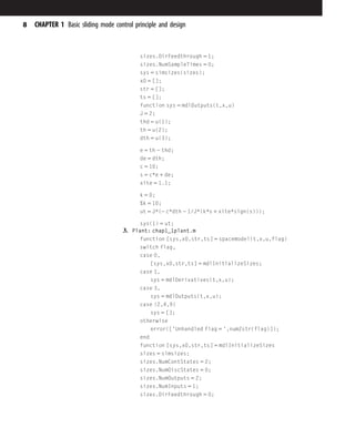 sizes.DirFeedthrough 5 1;
sizes.NumSampleTimes 5 0;
sys 5 simsizes(sizes);
x0 5 [];
str 5 [];
ts 5 [];
function sys 5 mdlOutputs(t,x,u)
J 5 2;
thd 5 u(1);
th 5 u(2);
dth 5 u(3);
e 5 th 2 thd;
de 5 dth;
c 5 10;
s 5 c*e 1 de;
xite 5 1.1;
k 5 0;
%k 5 10;
ut 5 J*(2 c*dth 2 1/J*(k*s 1 xite*sign(s)));
sys(1) 5 ut;
3. Plant: chap1_1plant.m
function [sys,x0,str,ts] 5 spacemodel(t,x,u,flag)
switch flag,
case 0,
[sys,x0,str,ts] 5 mdlInitializeSizes;
case 1,
sys 5 mdlDerivatives(t,x,u);
case 3,
sys 5 mdlOutputs(t,x,u);
case {2,4,9}
sys 5 [];
otherwise
error(['Unhandled flag 5 ',num2str(flag)]);
end
function [sys,x0,str,ts] 5 mdlInitializeSizes
sizes 5 simsizes;
sizes.NumContStates 5 2;
sizes.NumDiscStates 5 0;
sizes.NumOutputs 5 2;
sizes.NumInputs 5 1;
sizes.DirFeedthrough 5 0;
8 CHAPTER 1 Basic sliding mode control principle and design
 