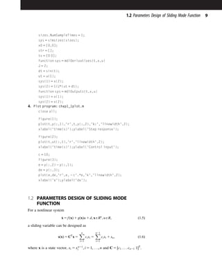 sizes.NumSampleTimes 5 1;
sys 5 simsizes(sizes);
x0 5 [0,0];
str 5 [];
ts 5 [0 0];
function sys 5 mdlDerivatives(t,x,u)
J 5 2;
dt 5 sin(t);
ut 5 u(1);
sys(1) 5 x(2);
sys(2) 5 1/J*(ut 1 dt);
function sys 5 mdlOutputs(t,x,u)
sys(1) 5 x(1);
sys(2) 5 x(2);
4. Plot program: chap1_1plot.m
close all;
figure(1);
plot(t,y(:,1),'r',t,y(:,2),'k:','linewidth',2);
xlabel(‘time(s)');ylabel(‘Step response');
figure(2);
plot(t,ut(:,1),'r','linewidth',2);
xlabel(‘time(s)');ylabel(‘Control input');
c 5 10;
figure(3);
e 5 y(:,2) 2 y(:,1);
de 5 y(:,3);
plot(e,de,'r',e, 2 c'.*e,'k','linewidth',2);
xlabel('e');ylabel('de');
1.2 PARAMETERS DESIGN OF SLIDING MODE
FUNCTION
For a nonlinear system
_
x 5 fðxÞ 1 gðxÞu 1 d; xARn
; uAR; ð1:5Þ
a sliding variable can be designed as
sðxÞ 5 CT
x 5
X
n
i51
cixi 5
X
n21
i51
cixi 1 xn; ð1:6Þ
where x is a state vector, xi 5 xn21
i ; i 5 1; . . .; n and C 5 ½c1 . . . cn21 1T
.
9
1.2 Parameters Design of Sliding Mode Function
 