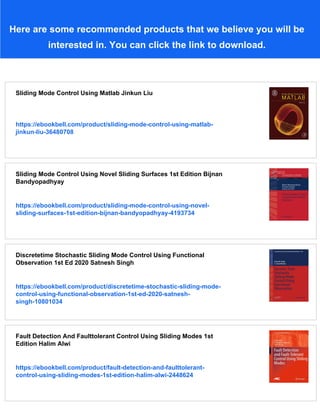 Here are some recommended products that we believe you will be
interested in. You can click the link to download.
Sliding Mode Control Using Matlab Jinkun Liu
https://ebookbell.com/product/sliding-mode-control-using-matlab-
jinkun-liu-36480708
Sliding Mode Control Using Novel Sliding Surfaces 1st Edition Bijnan
Bandyopadhyay
https://ebookbell.com/product/sliding-mode-control-using-novel-
sliding-surfaces-1st-edition-bijnan-bandyopadhyay-4193734
Discretetime Stochastic Sliding Mode Control Using Functional
Observation 1st Ed 2020 Satnesh Singh
https://ebookbell.com/product/discretetime-stochastic-sliding-mode-
control-using-functional-observation-1st-ed-2020-satnesh-
singh-10801034
Fault Detection And Faulttolerant Control Using Sliding Modes 1st
Edition Halim Alwi
https://ebookbell.com/product/fault-detection-and-faulttolerant-
control-using-sliding-modes-1st-edition-halim-alwi-2448624
 