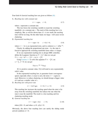 Four kind of classical reaching laws are given as follows [6]:
1. Reaching law with constant rate
_
s 5 2εsgns; ε . 0; ð1:7Þ
where ε represents a constant rate.
This law forces the switching variable to reach the switching
manifold s at a constant rate ε. The merit of this reaching law is its
simplicity. But, as will be shown later, if ε is too small, the reaching
time will be too long. On the other hand, too large ε will cause severe
chattering.
2. Exponential reaching law
_
s 5 2εsgns 2ks ε . 0; k . 0; ð1:8Þ
where _
s 5 2 ks is an exponential term, and its solution is s 5 sð0Þe2kt
.
Clearly, by adding the proportional rate term 2ks, the state is
forced to approach the switching manifolds faster when s is larger.
If we use exponential reaching law to design SMC controller,
define the Lyapunov function as V 5 1
2 s2
, then we can get
_
V # 2ε s
j j 2 ks2
5 2 k
2 V 2 ε s
j j # 2 k
2 V.
Using Lemma 1.1 to solve the equation _
V # 2 k
2 V, set
α 5 k
2 ; f 5 0; we can get
VðtÞ # e2k
2ðt2t0Þ
Vðt0Þ:
If k is positive constant value, VðtÞ will tend to zero exponentially
with k value.
In the exponential reaching law, to guarantee faster convergence
speed, especially when s is near to zero, the term _
s52εsgnðsÞ is
used. Moreover, to reduce chattering, we should design a bigger value
of k and use a smaller value of ε.
3. Reaching law with power rate
_
s 5 2 kjsjα
sgns k . 0; 1 . α . 0: ð1:9Þ
This reaching law increases the reaching speed when the state is far
away from the switching manifold, but reduces the rate when the
state is near the manifold. The result is a fast reaching and low
chattering reaching mode.
4. General reaching law
_
s 5 2εsgns 2fðsÞ ε . 0; ð1:10Þ
where fð0Þ 5 0, and when s 6¼ 0; sfðsÞ . 0.
Obviously, the above four reaching laws can satisfy the sliding mode
arrived condition s_
s , 0.
11
1.3 Sliding Mode Control Based on Reaching Law
 