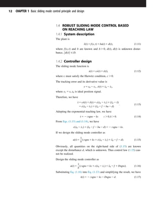 1.4 ROBUST SLIDING MODE CONTROL BASED
ON REACHING LAW
1.4.1 System description
The plant is
€
xðtÞ 5 fðx; tÞ 1 buðtÞ 1 dðtÞ; ð1:11Þ
where fðx; tÞ and b are known and b . 0; dðtÞ; dðtÞ is unknown distur-
bance, d t
ð Þ



 # D.
1.4.2 Controller design
The sliding mode function is
sðtÞ 5 ceðtÞ 1 _
eðtÞ; ð1:12Þ
where c must satisfy the Hurwitz condition, c . 0.
The tracking error and its derivative value is
e 5 xd 2 x1; _
eðtÞ 5 _
xd 2 _
x1;
where x1 5 x; xd is ideal position signal.
Therefore, we have
_
s 5 c_
eðtÞ 1 €
eðtÞ 5 cð_
xd 2 _
x1Þ 1 ð€
xd 2 €
xÞ
5 cð_
xd 2 _
x1Þ 1 ð€
xd 2 f 2 bu 2 dÞ
: ð1:13Þ
Adopting the exponential reaching law, we have
_
s 5 2 εsgns 2 ks ε . 0; k . 0: ð1:14Þ
From Eqs. (1.13) and (1.14), we have
cð_
xd 2 _
x1Þ 1 ð€
xd 2 f 2 bu 2 dÞ 5 2 εsgns 2 ks:
If we design the sliding mode controller as
uðtÞ 5
1
b
ðεsgns 1 ks 1 cð_
xd 2 _
x1Þ 1 €
xd 2 f 2 dÞ: ð1:15Þ
Obviously, all quantities on the right-hand side of (1.15) are known
except the disturbance d, which is unknown. Thus control law (1.15) can-
not be realized.
Design the sliding mode controller as
uðtÞ 5
1
b
ðεsgns 1 ks 1 cð_
xd 2 _
x1Þ 1 €
xd 2 f 1 DsgnsÞ: ð1:16Þ
Substituting Eq. (1.16) into Eq. (1.13) and simplifying the result, we have
_
sðtÞ 5 2 εsgns 2 ks 2 Dsgns 2 d: ð1:17Þ
12 CHAPTER 1 Basic sliding mode control principle and design
 