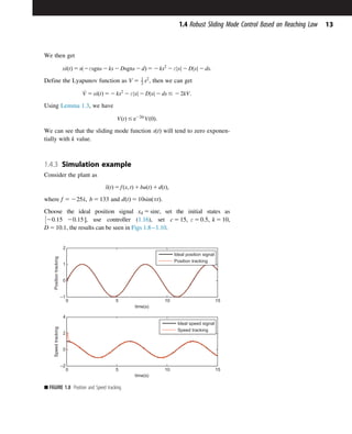 We then get
s_
sðtÞ 5 sð2εsgns 2 ks 2 Dsgns 2 dÞ 5 2 ks2
2 ε s
j j 2 D s
j j 2 ds:
Define the Lyapunov function as V 5 1
2 s2
, then we can get
_
V 5 s_
sðtÞ 5 2 ks2
2 ε s
j j 2 D s
j j 2 ds # 2 2kV:
Using Lemma 1.3, we have
VðtÞ # e22kt
Vð0Þ:
We can see that the sliding mode function sðtÞ will tend to zero exponen-
tially with k value.
1.4.3 Simulation example
Consider the plant as
€
xðtÞ 5 fðx; tÞ 1 buðtÞ 1 dðtÞ;
where f 5 225_
x; b 5 133 and dðtÞ 5 10sinðπtÞ.
Choose the ideal position signal xd 5 sint, set the initial states as
20:15 20:15 

, use controller (1.16), set c 5 15; ε 5 0:5; k 5 10;
D 5 10:1, the results can be seen in Figs 1.81.10.
0 5 10 15
–1
0
1
2
time(s)
Position
tracking
Ideal position signal
Position tracking
0 5 10 15
–2
0
2
4
time(s)
Speed
tracking
Ideal speed signal
Speed tracking
■ FIGURE 1.8 Position and Speed tracking.
13
1.4 Robust Sliding Mode Control Based on Reaching Law
 