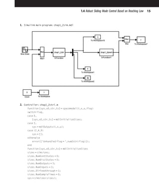 1. Simulink main program: chap1_2sim.mdl
2. Controller: chap1_2ctrl.m
function [sys,x0,str,ts] 5 spacemodel(t,x,u,flag)
switch flag,
case 0,
[sys,x0,str,ts] 5 mdlInitializeSizes;
case 3,
sys 5 mdlOutputs(t,x,u);
case {2,4,9}
sys 5 [];
otherwise
error(['Unhandled flag 5 ',num2str(flag)]);
end
function [sys,x0,str,ts] 5 mdlInitializeSizes
sizes 5 simsizes;
sizes.NumContStates 5 0;
sizes.NumDiscStates 5 0;
sizes.NumOutputs 5 3;
sizes.NumInputs 5 3;
sizes.DirFeedthrough 5 1;
sizes.NumSampleTimes 5 0;
sys 5 simsizes(sizes);
15
1.4 Robust Sliding Mode Control Based on Reaching Law
 