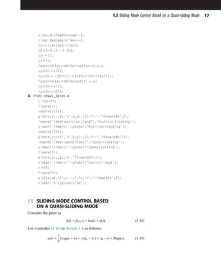 sizes.DirFeedthrough 5 0;
sizes.NumSampleTimes 5 0;
sys 5 simsizes(sizes);
x0 5 [
2 0.15 2 0.15];
str 5 [];
ts 5 [];
function sys 5 mdlDerivatives(t,x,u)
sys(1) 5 x(2);
sys(2) 5 2 25*x(2) 1 133*u 1 10*sin(pi*t);
function sys 5 mdlOutputs(t,x,u)
sys(1) 5 x(1);
sys(2) 5 x(2);
4. Plot: chap1_2plot.m
close all;
figure(1);
subplot(211);
plot(t,y(:,1),'k',t,y(:,2),'r:','linewidth',2);
legend('Ideal position signal','Position tracking');
xlabel('time(s)');ylabel('Position tracking');
subplot(212);
plot(t,cos(t),'k',t,y(:,3),'r:','linewidth',2);
legend('Ideal speed signal','Speed tracking');
xlabel('time(s)');ylabel('Speed tracking');
figure(2);
plot(t,u(:,1),'k','linewidth',2);
xlabel('time(s)');ylabel('Control input');
c 5 15;
figure(3);
plot(e,de,'k',e, 2 c'.*e,'r','linewidth',2);
xlabel('e');ylabel('de');
1.5 SLIDING MODE CONTROL BASED
ON A QUASI-SLIDING MODE
Consider the plant as
€
xðtÞ 5 fðx; tÞ 1 buðtÞ 1 dðtÞ: ð1:18Þ
Use controller (1.16) in Section 1.4 as follows:
uðtÞ 5
1
b
ðεsgns 1 ks 1 cð_
xd 2 _
x1Þ 1 €
xd 2 f 1 DsgnsÞ; ð1:19Þ
17
1.5 Sliding Mode Control Based on a Quasi-sliding Mode
 
