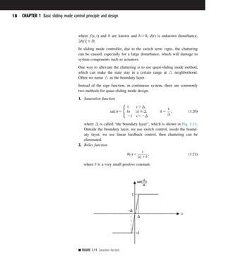 where fðx; tÞ and b are known and b . 0; dðtÞ is unknown disturbance,
dðtÞ



 # D.
In sliding mode controller, due to the switch term εsgns, the chattering
can be caused, especially for a large disturbance, which will damage to
system components such as actuators.
One way to alleviate the chattering is to use quasi-sliding mode method,
which can make the state stay in a certain range at W neighborhood.
Often we name W as the boundary layer.
Instead of the sign function, in continuous system, there are commonly
two methods for quasi-sliding mode design.
1. Saturation function
satðsÞ 5
1 s . Δ
ks s
j j # Δ
21 s ,2Δ
k 5
1
Δ
;
8

:
ð1:20Þ
where Δ is called “the boundary layer”, which is shown in Fig. 1.11.
Outside the boundary layer, we use switch control, inside the bound-
ary layer, we use linear feedback control, then chattering can be
eliminated.
2. Relay function
θðsÞ 5
s
s
j j 1 δ
; ð1:21Þ
where δ is a very small positive constant.
■ FIGURE 1.11 Saturation function.
18 CHAPTER 1 Basic sliding mode control principle and design
 