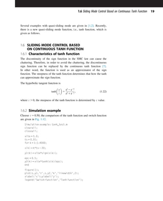 Several examples with quasi-sliding mode are given in [1,2]. Recently,
there is a new quasi-sliding mode function, i.e., tanh function, which is
given as follows.
1.6 SLIDING MODE CONTROL BASED
ON CONTINUOUS TANH FUNCTION
1.6.1 Characteristics of tanh function
The discontinuity of the sign function in the SMC law can cause the
chattering. Therefore, in order to avoid the chattering, the discontinuous
sign function can be replaced by the continuous tanh function [7].
In other word, the function is used as an approximator of the sign
function. The steepness of the tanh function determines that how the tanh
can approximate the sign function.
The hyperbolic tangent function is
tanh

x
ε

5
e
x
ε 2 e2x
ε
e
x
ε 1 e2x
ε
; ð1:22Þ
where ε . 0, the steepness of the tanh function is determined by ε value.
1.6.2 Simulation example
Choose ε 5 0:50, the comparison of the tanh function and switch function
are given in Fig. 1.12.
Simulation example: tanh_test.m
clearall;
closeall;
xite 5 5.0;
ts 5 0.01;
for k 5 1:1:4000;
s(k) 5 k*ts 2 20;
y1(k) 5 xite*sign(s(k));
epc 5 0.5;
y2(k) 5 xite*tanh(s(k)/epc);
end
figure(1);
plot(s,y1,'r',s,y2,'k','linewidth',2);
xlabel('s');ylabel('y');
legend('Switch function','Tanh function');
19
1.6 Sliding Mode Control Based on Continuous Tanh Function
 