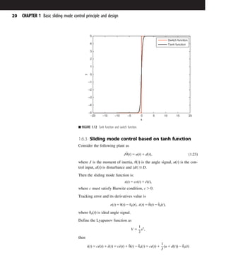 1.6.3 Sliding mode control based on tanh function
Consider the following plant as
J€
θðtÞ 5 uðtÞ 1 dðtÞ; ð1:23Þ
where J is the moment of inertia, θðtÞ is the angle signal, uðtÞ is the con-
trol input, dðtÞ is disturbance and dt
j j # D.
Then the sliding mode function is:
sðtÞ 5 ceðtÞ 1 _
eðtÞ;
where c must satisfy Hurwitz condition, c . 0.
Tracking error and its derivatives value is
eðtÞ 5 θðtÞ 2 θdðtÞ; _
eðtÞ 5 _
θðtÞ 2 _
θdðtÞ;
where θdðtÞ is ideal angle signal.
Define the Lyapunov function as
V 5
1
2
s2
;
then
_
sðtÞ 5 c_
eðtÞ 1 €
eðtÞ 5 c_
eðtÞ 1 €
θðtÞ 2 €
θdðtÞ 5 c_
eðtÞ 1
1
J
ðu 1 dðtÞÞ 2 €
θdðtÞ
–20 –15 –10 –5 0 5 10 15 20
–5
–4
–3
–2
–1
0
1
2
3
4
5
s
y
Switch function
Tanh function
■ FIGURE 1.12 Tanh function and switch function.
20 CHAPTER 1 Basic sliding mode control principle and design
 