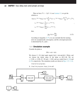 Then we have _
V # 2 2ηV 1 b, use Lemma 1.3, we get the
solution as
VðtÞ#e22ηðt2t0Þ
Vðt0Þ1be22ηt
ðt
t0
e2ητ
dτ 5e22ηðt2t0Þ
Vðt0Þ1
be22ηt
2η

e2ηt
2e2ηt0
5e22ηðt2t0Þ
Vðt0Þ1
b
2η

12e22ηðt2t0Þ
5e22ηðt2t0Þ
Vðt0Þ1
Dμε
2ηJ

12e22ηðt2t0Þ
;
then
lim
t-N
VðtÞ #
Dμε
2ηJ
: ð1:27Þ
According to inequality (1.27), we can conclude that the tracking
error are asymptotically convergence, and the convergent precision
is determined by D, η and ε.
1.6.4 Simulation example
Consider the plant as
J€
θðtÞ 5 uðtÞ 1 dðtÞ:
We choose J 5 10, ideal angle signals θdðtÞ 5 sint and dðtÞ 5 50sint, and
we choose the initial states of the plant as ½0:5; 1:0. We set
c 5 0:50; η 5 0:50; D 5 50 and ε 5 0:02, and use control laws (1.24) and
(1.25), respectively. The simulation results are shown in Figs. 1.131.16.
Simulation programs:
1. Simulink program: chap1_3sim.mdl
22 CHAPTER 1 Basic sliding mode control principle and design
 