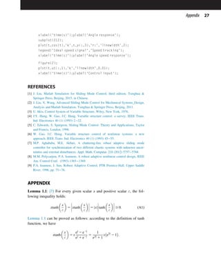 xlabel('time(s)');ylabel('Angle response');
subplot(212);
plot(t,cos(t),'k',t,y(:,3),'r:','linewidth',2);
legend('Ideal speed signal','Speed tracking');
xlabel('time(s)');ylabel('Angle speed response');
figure(2);
plot(t,ut(:,1),'k','linewidth',0.01);
xlabel('time(s)');ylabel('Control input');
REFERENCES
[1] J. Liu, Matlab Simulation for Sliding Mode Control, third edition, Tsinghua 
Springer Press, Beijing, 2015, in Chinese.
[2] J. Liu, X. Wang, Advanced Sliding Mode Control for Mechanical Systems_Design,
Analysis and Matlab Simulation, Tsinghua  Springer Press, Beijing, 2011.
[3] U. Itkis, Control System of Variable Structure, Wiley, New York, 1976.
[4] J.Y. Hung, W. Gao, J.C. Hung, Variable structure control: a survey, IEEE Trans.
Ind. Electronics 40 (1) (1993) 222.
[5] C. Edwards, S. Spurgeon, Sliding Mode Control: Theory and Applications, Taylor
and Francis, London, 1998.
[6] W. Gao, J.C. Hung, Variable structure control of nonlinear systems: a new
approach, IEEE Trans. Ind. Electronics 40 (1) (1993) 4555.
[7] M.P. Aghababa, M.E. Akbari, A chattering-free robust adaptive sliding mode
controller for synchronization of two different chaotic systems with unknown uncer-
tainties and external disturbances, Appl. Math. Computat. 218 (2012) 57575768.
[8] M.M. Polycarpou, P.A. Ioannou, A robust adaptive nonlinear control design, IEEE
Am. Control Conf. (1993) 13651369.
[9] P.A. Ioannou, J. Sun, Robust Adaptive Control, PTR Prentice-Hall, Upper Saddle
River, 1996, pp. 7576.
APPENDIX
Lemma 1.1: [7] For every given scalar x and positive scalar ε, the fol-
lowing inequality holds:
xtanh

x
ε

5 xtanh

x
ε








 5 x
j j tanh

x
ε








 $ 0: ðA1Þ
Lemma 1.1 can be proved as follows: according to the definition of tanh
function, we have
xtanh

x
ε

5 x
e
x
ε 2 e2x
ε
e
x
ε 1 e2x
ε
5
1
e2x
ε 1 1
x e2x
ε 2 1

:
27
Appendix
 