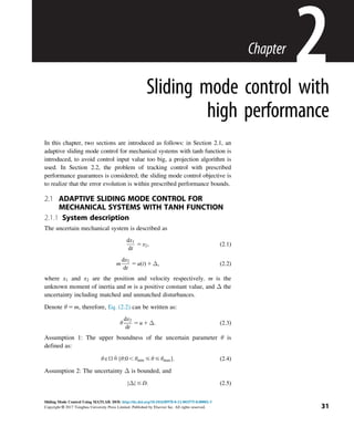 Chapter
2
Sliding mode control with
high performance
In this chapter, two sections are introduced as follows: in Section 2.1, an
adaptive sliding mode control for mechanical systems with tanh function is
introduced, to avoid control input value too big, a projection algorithm is
used. In Section 2.2, the problem of tracking control with prescribed
performance guarantees is considered; the sliding mode control objective is
to realize that the error evolution is within prescribed performance bounds.
2.1 ADAPTIVE SLIDING MODE CONTROL FOR
MECHANICAL SYSTEMS WITH TANH FUNCTION
2.1.1 System description
The uncertain mechanical system is described as
dx1
dt
5 x2; ð2:1Þ
m
dx2
dt
5 uðtÞ 1 Δ; ð2:2Þ
where x1 and x2 are the position and velocity respectively. m is the
unknown moment of inertia and m is a positive constant value, and Δ the
uncertainty including matched and unmatched disturbances.
Denote θ 5 m, therefore, Eq. (2.2) can be written as:
θ
dx2
dt
5 u 1 Δ: ð2:3Þ
Assumption 1: The upper boundness of the uncertain parameter θ is
defined as:
θAΩ9fθ:0 , θmin # θ # θmaxg: ð2:4Þ
Assumption 2: The uncertainty Δ is bounded, and
Δ
j j # D: ð2:5Þ
31
Sliding Mode Control Using MATLAB. DOI: http://dx.doi.org/10.1016/B978-0-12-802575-8.00002-3
Copyright © 2017 Tsinghua University Press Limited. Published by Elsevier Inc. All rights reserved.
 