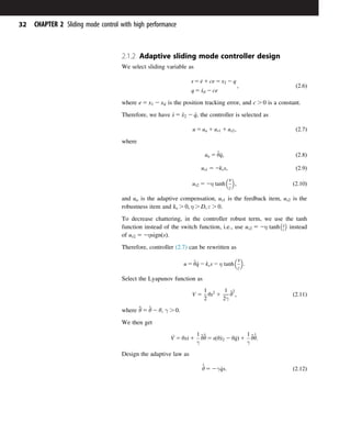 2.1.2 Adaptive sliding mode controller design
We select sliding variable as
s 5 _
e 1 ce 5 x2 2 q
q 5 _
xd 2 ce
; ð2:6Þ
where e 5 x1 2 xd is the position tracking error, and c . 0 is a constant.
Therefore, we have _
s 5 _
x2 2 _
q, the controller is selected as
u 5 ua 1 us1 1 us2; ð2:7Þ
where
ua 5 ^
θ_
q; ð2:8Þ
us1 5 2kss; ð2:9Þ
us2 5 2η tanh
s
ε
 
; ð2:10Þ
and ua is the adaptive compensation, us1 is the feedback item, us2 is the
robustness item and ks . 0; η . D; ε . 0.
To decrease chattering, in the controller robust term, we use the tanh
function instead of the switch function, i.e., use us2 5 2η tanh s
ε
 
instead
of us2 5 2ηsignðsÞ.
Therefore, controller (2.7) can be rewritten as
u 5 ^
θ_
q 2 kss 2 η tanh
s
ε
 
:
Select the Lyapunov function as
V 5
1
2
θs2
1
1
2γ
~
θ
2
; ð2:11Þ
where ~
θ 5 ^
θ 2 θ, γ . 0.
We then get
_
V 5 θs_
s 1
1
γ
~
θ_
~
θ 5 sðθ_
x2 2 θ_
qÞ 1
1
γ
~
θ
_
^
θ:
Design the adaptive law as
_
^
θ 5 2γ _
qs: ð2:12Þ
32 CHAPTER 2 Sliding mode control with high performance
 