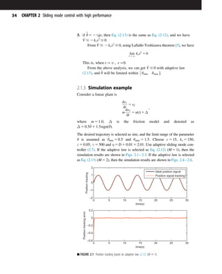 3. if
_
^
θ 5 2γ _
qs, then Eq. (2.13) is the same as Eq. (2.12), and we have
_
V # 2 kss2
# 0.
From _
V # 2 kss2
# 0, using LaSalle-Yoshizawa theorem [5], we have
lim
t-N
kss2
5 0
This is, when t-N; s-0.
From the above analysis, we can get _
V # 0 with adaptive law
(2.13), and ^
θ will be limited within θmin θmax 

.
2.1.3 Simulation example
Consider a linear plant is
dx1
dt
5 x2
m
dx2
dt
5 uðtÞ 1 Δ
;
where m 5 1:0, Δ is the friction model and denoted as
Δ 5 0:5_
θ 1 1:5signð_
θÞ.
The desired trajectory is selected as sint, and the limit range of the parameter
θ is assumed as θmin 5 0:5 and θmax 5 1:5. Choose c 5 15, ks 5 150,
ε 5 0:05, γ 5 500 and η 5 D 1 0:01 5 2:01. Use adaptive sliding mode con-
troller (2.7). If the adaptive law is selected as Eq. (2.12) (M5 1), then the
simulation results are shown in Figs. 2.12.3. If the adaptive law is selected
as Eq. (2.13) (M5 2), then the simulation results are shown in Figs. 2.42.6.
0 5 10 15 20 25 30
–2
–1
0
1
2
time(s)
Position
tracking
Ideal position signal
Position signal tracking
0 5 10 15 20 25 30
–0.6
–0.4
–0.2
0
0.2
time(s)
Position
tracking
error
■ FIGURE 2.1 Position tracking based on adaptive law (2.12) (M 5 1).
34 CHAPTER 2 Sliding mode control with high performance
 