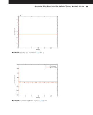 0 5 10 15 20 25 30
–2
–1.5
–1
–0.5
0
0.5
1
1.5
2
2.5
3
x 104
time(s)
Control
input
■ FIGURE 2.2 Control input based on adaptive law (2.12) (M 5 1).
0 5 10 15 20 25 30
–150
–100
–50
0
50
100
150
200
time(s)
J
and
its
estimate
Practical J
Estimated J
■ FIGURE 2.3 The parameter range based on adaptive law (2.12) (M 5 1).
35
2.1 Adaptive Sliding Mode Control for Mechanical Systems With tanh Function
 