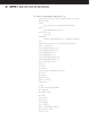 2. Control law program: chap2_1ctrl..m
function [sys,x0,str,ts] 5 s_function(t,x,u,flag)
switch flag,
case 0,
[sys,x0,str,ts] 5 mdlInitializeSizes;
case 3,
sys 5 mdlOutputs(t,x,u);
case {1,2, 4, 9}
sys 5 [];
otherwise
error(['Unhandled flag 5 ',num2str(flag)]);
end
function [sys,x0,str,ts] 5 mdlInitializeSizes
sizes 5 simsizes;
sizes.NumContStates 5 0;
sizes.NumDiscStates 5 0;
sizes.NumOutputs 5 1;
sizes.NumInputs 5 3;
sizes.DirFeedthrough 5 1;
sizes.NumSampleTimes 5 1;
sys 5 simsizes(sizes);
x0 5 [];
str 5 [];
ts 5 [0 0];
function sys 5 mdlOutputs(t,x,u)
e 5 u(1);
de 5 u(2);
dxd 5 cos(t);
ddxd 5 2sin(t);
thp 5 u(3);
c 5 15;
s 5 de 1 c*e; %Sliding Mode
x2 5 dxd 1 de;
dq 5 ddxd 2c*de;
ks 5 150;
xite 5 2.01;
epc 5 0.05;
ua 5 thp*dq;
us1 5 2ks*s;
us2 5 2xite*tanh(s/epc);
ut 5 ua 1 us1 1 us2;
sys(1) 5 ut;
38 CHAPTER 2 Sliding mode control with high performance
 