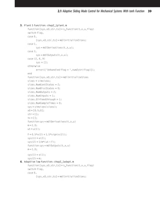 3. Plant S function: chap2_1plant.m
function [sys,x0,str,ts] 5 s_function(t,x,u,flag)
switch flag,
case 0,
[sys,x0,str,ts] 5 mdlInitializeSizes;
case 1,
sys 5 mdlDerivatives(t,x,u);
case 3,
sys 5 mdlOutputs(t,x,u);
case {2, 4, 9}
sys 5 [];
otherwise
error(['Unhandled flag 5 ',num2str(flag)]);
end
function [sys,x0,str,ts] 5 mdlInitializeSizes
sizes 5 simsizes;
sizes.NumContStates 5 2;
sizes.NumDiscStates 5 0;
sizes.NumOutputs 5 2;
sizes.NumInputs 5 1;
sizes.DirFeedthrough 5 1;
sizes.NumSampleTimes 5 0;
sys 5 simsizes(sizes);
x0 5 [0.5;0];
str 5 [];
ts 5 [];
function sys 5 mdlDerivatives(t,x,u)
m 5 1.0;
ut 5 u(1);
F 5 0.5*x(2) 1 1.5*sign(x(2));
sys(1) 5 x(2);
sys(2) 5 1/m*(ut 2 F);
function sys 5 mdlOutputs(t,x,u)
m 5 1.0;
sys(1) 5 x(1);
sys(2) 5 m;
4. Adaptive law function: chap2_1adapt.m
function [sys,x0,str,ts] 5 s_function(t,x,u,flag)
switch flag,
case 0,
[sys,x0,str,ts] 5 mdlInitializeSizes;
39
2.1 Adaptive Sliding Mode Control for Mechanical Systems With tanh Function
 