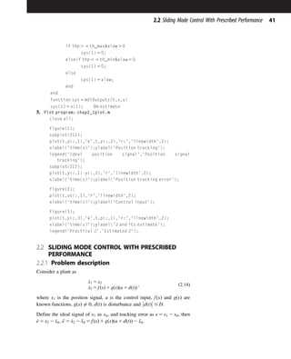 if thp . 5 th_maxalaw . 0
sys(1) 5 0;
elseif thp , 5 th_minalaw , 0
sys(1) 5 0;
else
sys(1) 5 alaw;
end
end
function sys 5 mdlOutputs(t,x,u)
sys(1) 5 x(1); %m estimate
5. Plot program: chap2_1plot.m
close all;
figure(1);
subplot(211);
plot(t,y(:,1),'k',t,y(:,2),'r:','linewidth',2);
xlabel('time(s)');ylabel('Position tracking');
legend('Ideal position signal','Position signal
tracking');
subplot(212);
plot(t,y(:,1)-y(:,2),'r','linewidth',2);
xlabel('time(s)');ylabel('Position tracking error');
figure(2);
plot(t,ut(:,1),'r','linewidth',2);
xlabel('time(s)');ylabel('Control input');
figure(3);
plot(t,y(:,3),'k',t,p(:,1),'r:','linewidth',2);
xlabel('time(s)');ylabel('J and its estimate');
legend('Practical J','Estimated J');
2.2 SLIDING MODE CONTROL WITH PRESCRIBED
PERFORMANCE
2.2.1 Problem description
Consider a plant as
_
x1 5 x2
_
x2 5 fðxÞ 1 gðxÞðu 1 dðtÞÞ
; ð2:14Þ
where x1 is the position signal, u is the control input, fðxÞ and gðxÞ are
known functions, gðxÞ 6¼ 0, dðtÞ is disturbance and dðtÞ



 # D.
Define the ideal signal of x1 as xd, and tracking error as e 5 x1 2 xd, then
_
e 5 x2 2 _
xd, e
€ 5 _
x2 2 €
xd 5 fðxÞ 1 gðxÞðu 1 dðtÞÞ 2 €
xd.
41
2.2 Sliding Mode Control With Prescribed Performance
 