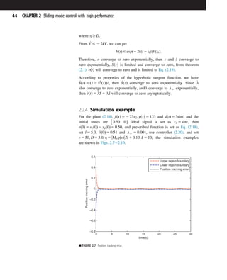 where η $ D.
From _
V # 2 2kV, we can get
VðtÞ # expð2 2kðt 2 t0ÞÞVðt0Þ:
Therefore, σ converge to zero exponentially, then ε and _
ε converge to
zero exponentially, SðεÞ is limited and converge to zero, from theorem
(2.1), eðtÞ will converge to zero and is limited to Eq. (2.19).
According to properties of the hyperbolic tangent function, we have
_
SðεÞ 5 ð1 2 S2
ðεÞÞ_
ε, then _
SðεÞ converge to zero exponentially. Since _
λ
also converge to zero exponentially, andλ converge to λN exponentially,
then _
eðtÞ 5 _
λS 1 λ _
S will converge to zero asymptotically.
2.2.4 Simulation example
For the plant (2.14), fðxÞ 5 2 25x2; gðxÞ 5 133 and dðtÞ 5 3sint, and the
initial states are 0:50 0 

, ideal signal is set as xd 5 sint, then
eð0Þ 5 x1ð0Þ 2 xdð0Þ 5 0:50, and prescribed function is set as Eq. (2.18),
set l 5 5:0, λð0Þ 5 0:51 and λN 5 0:001, use controller (2.20), and set
c 5 50; D 5 3:0; η 5 M3gðxÞ



D 1 0:10; k 5 10, the simulation examples
are shown in Figs. 2.72.10.
0 5 10 15 20 25 30
–0.8
–0.6
–0.4
–0.2
0
0.2
0.4
0.6
time(s)
Position
tracking
error
Upper region boundary
Lower region boundary
Position tracking error
■ FIGURE 2.7 Position tracking error.
44 CHAPTER 2 Sliding mode control with high performance
 