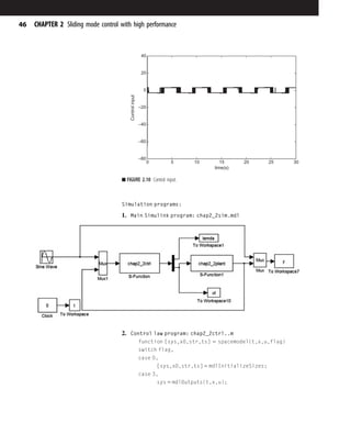 Simulation programs:
1. Main Simulink program: chap2_2sim.mdl
2. Control law program: chap2_2ctrl..m
function [sys,x0,str,ts] 5 spacemodel(t,x,u,flag)
switch flag,
case 0,
[sys,x0,str,ts] 5 mdlInitializeSizes;
case 3,
sys 5 mdlOutputs(t,x,u);
0 5 10 15 20 25 30
–80
–60
–40
–20
0
20
40
time(s)
Control
input
■ FIGURE 2.10 Control input.
46 CHAPTER 2 Sliding mode control with high performance
 
