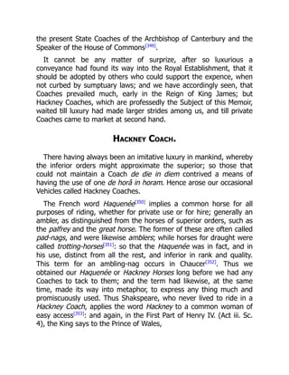 the present State Coaches of the Archbishop of Canterbury and the
Speaker of the House of Commons[349]
.
It cannot be any matter of surprize, after so luxurious a
conveyance had found its way into the Royal Establishment, that it
should be adopted by others who could support the expence, when
not curbed by sumptuary laws; and we have accordingly seen, that
Coaches prevailed much, early in the Reign of King James; but
Hackney Coaches, which are professedly the Subject of this Memoir,
waited till luxury had made larger strides among us, and till private
Coaches came to market at second hand.
Hackney Coach.
There having always been an imitative luxury in mankind, whereby
the inferior orders might approximate the superior; so those that
could not maintain a Coach de die in diem contrived a means of
having the use of one de horâ in horam. Hence arose our occasional
Vehicles called Hackney Coaches.
The French word Haquenée[350]
implies a common horse for all
purposes of riding, whether for private use or for hire; generally an
ambler, as distinguished from the horses of superior orders, such as
the palfrey and the great horse. The former of these are often called
pad-nags, and were likewise amblers; while horses for draught were
called trotting-horses[351]
: so that the Haquenée was in fact, and in
his use, distinct from all the rest, and inferior in rank and quality.
This term for an ambling-nag occurs in Chaucer[352]
. Thus we
obtained our Haquenée or Hackney Horses long before we had any
Coaches to tack to them; and the term had likewise, at the same
time, made its way into metaphor, to express any thing much and
promiscuously used. Thus Shakspeare, who never lived to ride in a
Hackney Coach, applies the word Hackney to a common woman of
easy access[353]
: and again, in the First Part of Henry IV. (Act iii. Sc.
4), the King says to the Prince of Wales,
 